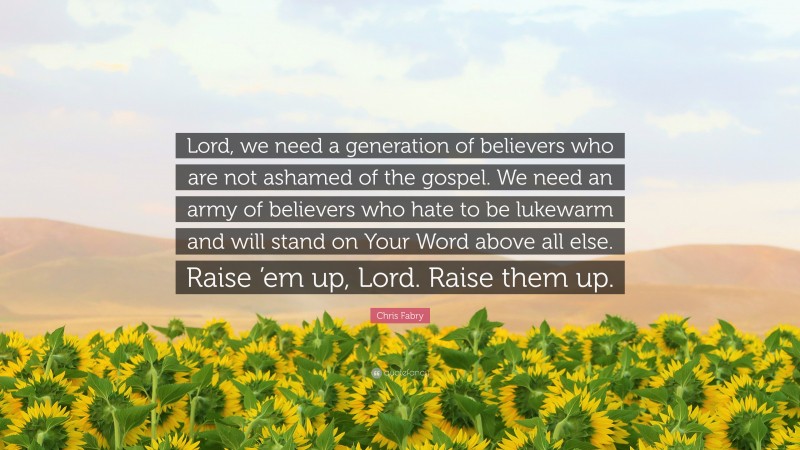 Chris Fabry Quote: “Lord, we need a generation of believers who are not ashamed of the gospel. We need an army of believers who hate to be lukewarm and will stand on Your Word above all else. Raise ’em up, Lord. Raise them up.”