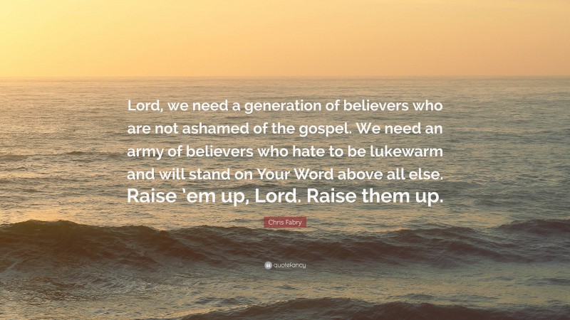 Chris Fabry Quote: “Lord, we need a generation of believers who are not ashamed of the gospel. We need an army of believers who hate to be lukewarm and will stand on Your Word above all else. Raise ’em up, Lord. Raise them up.”