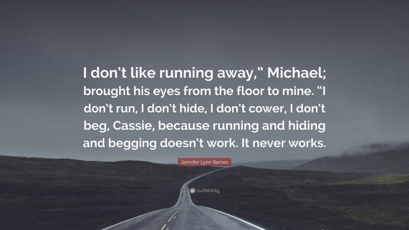 Jennifer Lynn Barnes Quote: “I don’t like running away,” Michael; brought his eyes from the floor to mine. “I don’t run, I don’t hide, I don’t cower, I don’t beg, Cassie, because running and hiding and begging doesn’t work. It never works.”