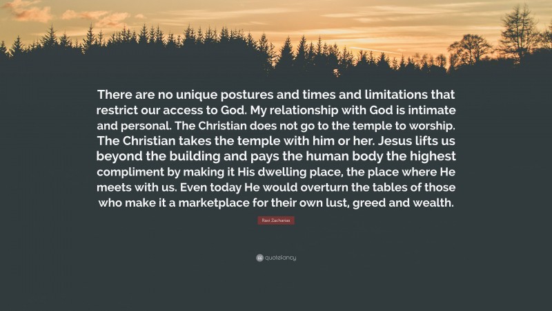 Ravi Zacharias Quote: “There are no unique postures and times and limitations that restrict our access to God. My relationship with God is intimate and personal. The Christian does not go to the temple to worship. The Christian takes the temple with him or her. Jesus lifts us beyond the building and pays the human body the highest compliment by making it His dwelling place, the place where He meets with us. Even today He would overturn the tables of those who make it a marketplace for their own lust, greed and wealth.”