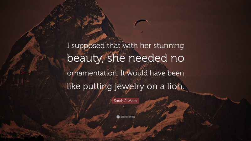 Sarah J. Maas Quote: “I supposed that with her stunning beauty, she needed no ornamentation. It would have been like putting jewelry on a lion.”