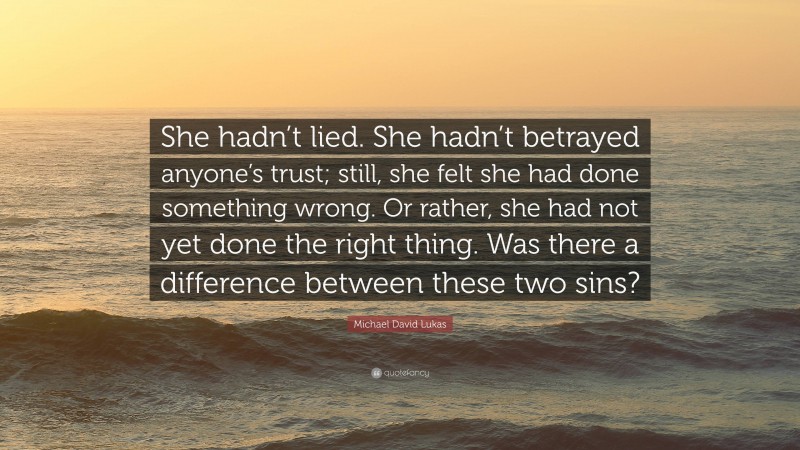 Michael David Lukas Quote: “She hadn’t lied. She hadn’t betrayed anyone’s trust; still, she felt she had done something wrong. Or rather, she had not yet done the right thing. Was there a difference between these two sins?”
