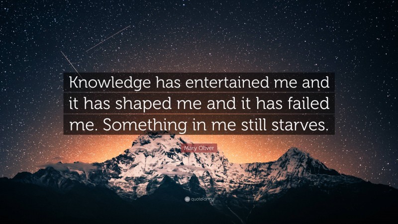 Mary Oliver Quote: “Knowledge has entertained me and it has shaped me and it has failed me. Something in me still starves.”