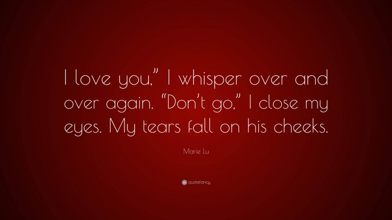 Marie Lu Quote: “I love you,” I whisper over and over again. “Don’t go,” I close my eyes. My tears fall on his cheeks.”