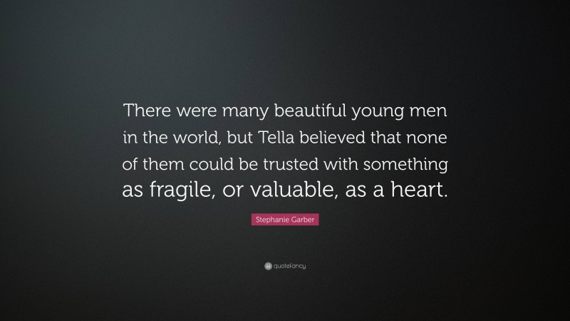 Stephanie Garber Quote: “There were many beautiful young men in the world, but Tella believed that none of them could be trusted with something as fragile, or valuable, as a heart.”