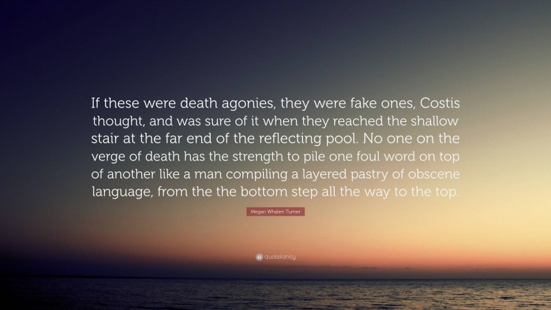 Megan Whalen Turner Quote: “If these were death agonies, they were fake ones, Costis thought, and was sure of it when they reached the shallow stair at the far end of the reflecting pool. No one on the verge of death has the strength to pile one foul word on top of another like a man compiling a layered pastry of obscene language, from the the bottom step all the way to the top.”