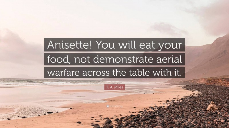 T. A. Miles Quote: “Anisette! You will eat your food, not demonstrate aerial warfare across the table with it.”