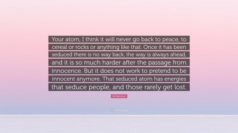 Elif Batuman Quote: “Your atom, I think it will never go back to peace, to cereal or rocks or anything like that. Once it has been seduced there is no way back, the way is always ahead, and it is so much harder after the passage from innocence. But it does not work to pretend to be innocent anymore. That seduced atom has energies that seduce people, and those rarely get lost.”