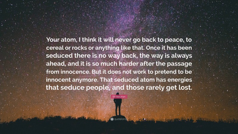 Elif Batuman Quote: “Your atom, I think it will never go back to peace, to cereal or rocks or anything like that. Once it has been seduced there is no way back, the way is always ahead, and it is so much harder after the passage from innocence. But it does not work to pretend to be innocent anymore. That seduced atom has energies that seduce people, and those rarely get lost.”