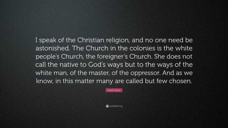 Frantz Fanon Quote: “I speak of the Christian religion, and no one need be astonished. The Church in the colonies is the white people’s Church, the foreigner’s Church. She does not call the native to God’s ways but to the ways of the white man, of the master, of the oppressor. And as we know, in this matter many are called but few chosen.”