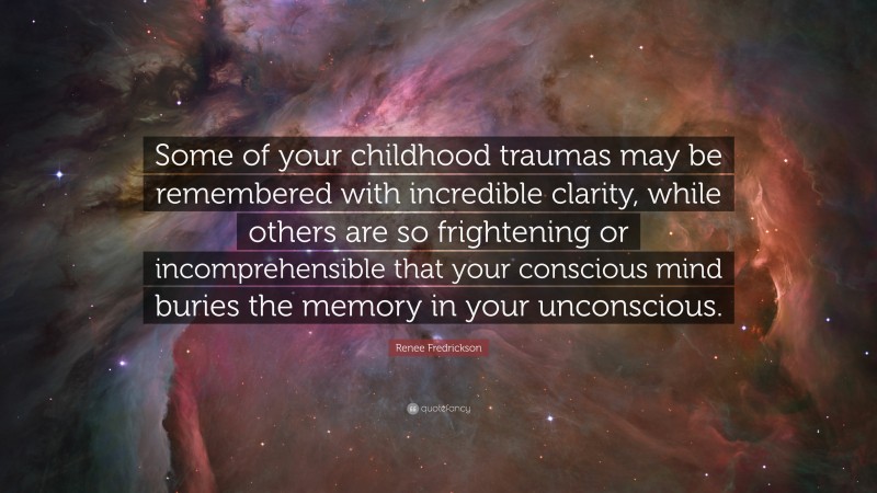 Renee Fredrickson Quote: “Some of your childhood traumas may be remembered with incredible clarity, while others are so frightening or incomprehensible that your conscious mind buries the memory in your unconscious.”