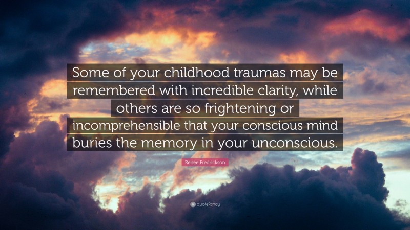 Renee Fredrickson Quote: “Some of your childhood traumas may be remembered with incredible clarity, while others are so frightening or incomprehensible that your conscious mind buries the memory in your unconscious.”