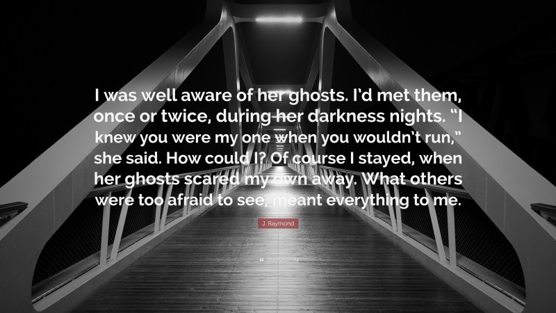 J. Raymond Quote: “I was well aware of her ghosts. I’d met them, once or twice, during her darkness nights. “I knew you were my one when you wouldn’t run,” she said. How could I? Of course I stayed, when her ghosts scared my own away. What others were too afraid to see, meant everything to me.”