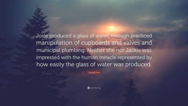 Joseph Fink Quote: “Josie produced a glass of water, through practiced manipulation of cupboards and valves and municipal plumbing. Neither she nor Jackie was impressed with the human miracle represented by how easily the glass of water was produced.”