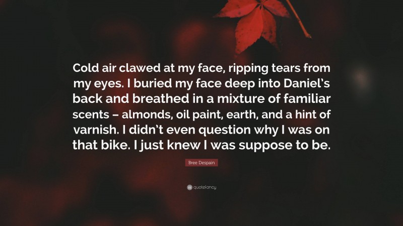 Bree Despain Quote: “Cold air clawed at my face, ripping tears from my eyes. I buried my face deep into Daniel’s back and breathed in a mixture of familiar scents – almonds, oil paint, earth, and a hint of varnish. I didn’t even question why I was on that bike. I just knew I was suppose to be.”