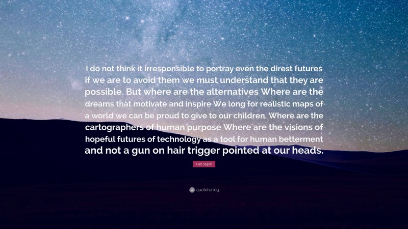 Carl Sagan Quote: “I do not think it irresponsible to portray even the direst futures if we are to avoid them we must understand that they are possible. But where are the alternatives Where are the dreams that motivate and inspire We long for realistic maps of a world we can be proud to give to our children. Where are the cartographers of human purpose Where are the visions of hopeful futures of technology as a tool for human betterment and not a gun on hair trigger pointed at our heads.”