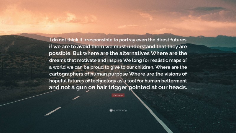 Carl Sagan Quote: “I do not think it irresponsible to portray even the direst futures if we are to avoid them we must understand that they are possible. But where are the alternatives Where are the dreams that motivate and inspire We long for realistic maps of a world we can be proud to give to our children. Where are the cartographers of human purpose Where are the visions of hopeful futures of technology as a tool for human betterment and not a gun on hair trigger pointed at our heads.”