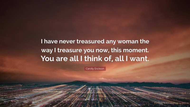 Carolly Erickson Quote: “I have never treasured any woman the way I treasure you now, this moment. You are all I think of, all I want.”