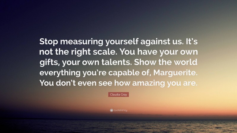 Claudia Gray Quote: “Stop measuring yourself against us. It’s not the right scale. You have your own gifts, your own talents. Show the world everything you’re capable of, Marguerite. You don’t even see how amazing you are.”