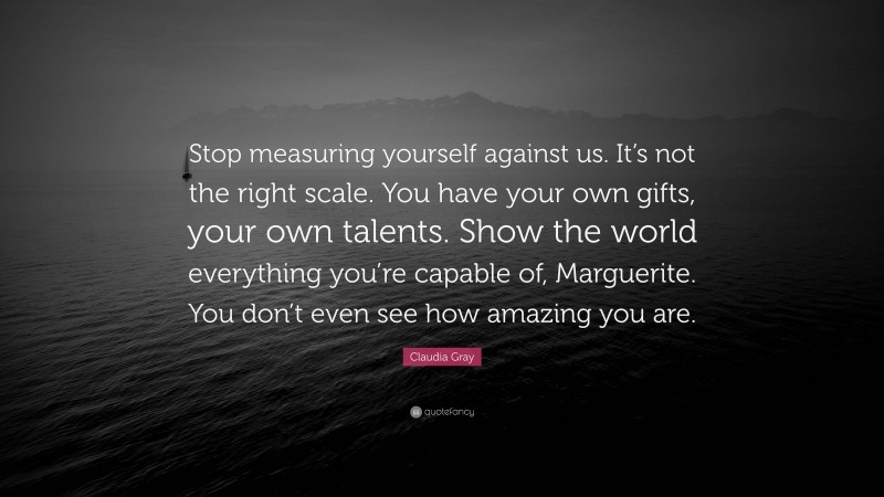 Claudia Gray Quote: “Stop measuring yourself against us. It’s not the right scale. You have your own gifts, your own talents. Show the world everything you’re capable of, Marguerite. You don’t even see how amazing you are.”