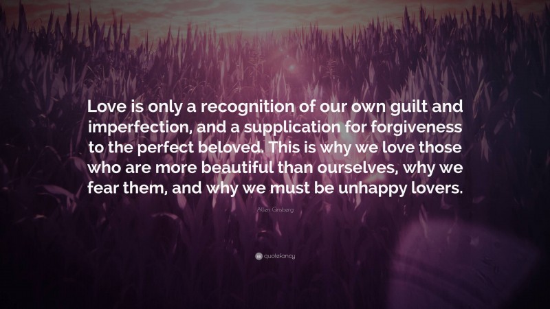 Allen Ginsberg Quote: “Love is only a recognition of our own guilt and imperfection, and a supplication for forgiveness to the perfect beloved. This is why we love those who are more beautiful than ourselves, why we fear them, and why we must be unhappy lovers.”