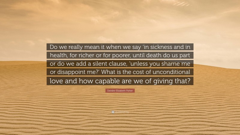 Deirdre-Elizabeth Parker Quote: “Do we really mean it when we say ‘in sickness and in health, for richer or for poorer, until death do us part or do we add a silent clause, ‘unless you shame me or disappoint me?’ What is the cost of unconditional love and how capable are we of giving that?”