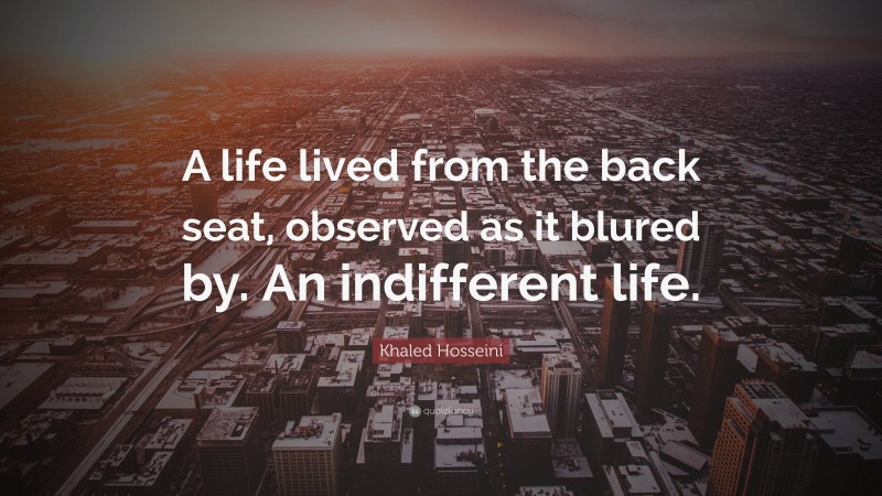 Khaled Hosseini Quote: “A life lived from the back seat, observed as it blured by. An indifferent life.”