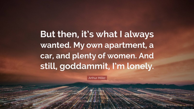 Arthur Miller Quote: “But then, it’s what I always wanted. My own apartment, a car, and plenty of women. And still, goddammit, I’m lonely.”