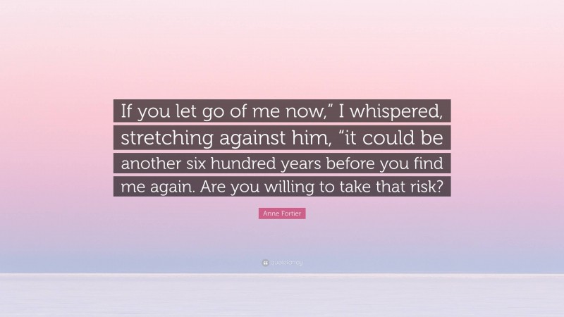 Anne Fortier Quote: “If you let go of me now,” I whispered, stretching against him, “it could be another six hundred years before you find me again. Are you willing to take that risk?”