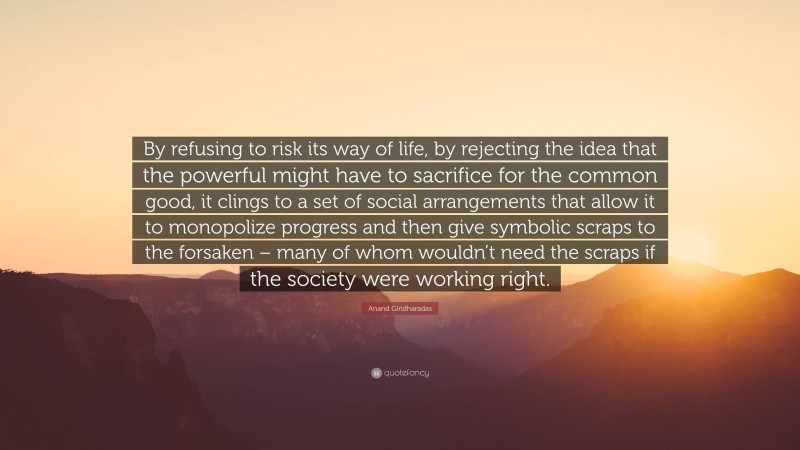Anand Giridharadas Quote: “By refusing to risk its way of life, by rejecting the idea that the powerful might have to sacrifice for the common good, it clings to a set of social arrangements that allow it to monopolize progress and then give symbolic scraps to the forsaken – many of whom wouldn’t need the scraps if the society were working right.”