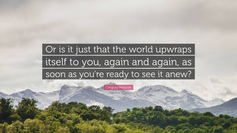 Gregory Maguire Quote: “Or is it just that the world upwraps itself to you, again and again, as soon as you’re ready to see it anew?”