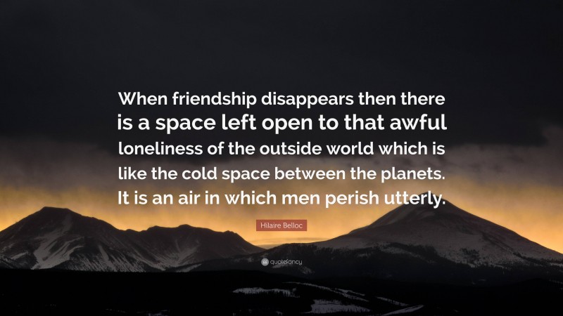 Hilaire Belloc Quote: “When friendship disappears then there is a space left open to that awful loneliness of the outside world which is like the cold space between the planets. It is an air in which men perish utterly.”