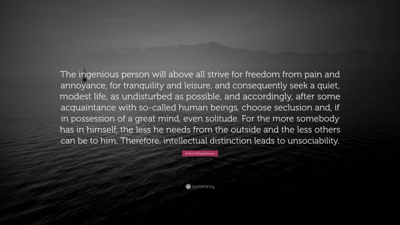 Arthur Schopenhauer Quote: “The ingenious person will above all strive for freedom from pain and annoyance, for tranquility and leisure, and consequently seek a quiet, modest life, as undisturbed as possible, and accordingly, after some acquaintance with so-called human beings, choose seclusion and, if in possession of a great mind, even solitude. For the more somebody has in himself, the less he needs from the outside and the less others can be to him. Therefore, intellectual distinction leads to unsociability.”