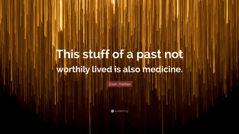 Joan Halifax Quote: “This stuff of a past not worthily lived is also medicine.”