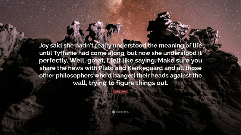 Wally Lamb Quote: “Joy said she hadn’t really understood the meaning of life until Tyffanie had come along, but now she understood it perfectly. Well, great, I felt like saying. Make sure you share the news with Plato and Kierkegaard and all those other philosophers who’d banged their heads against the wall, trying to figure things out.”