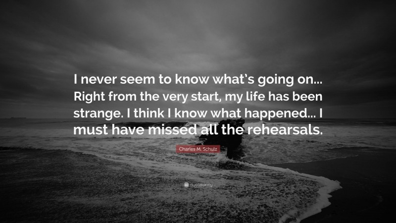 Charles M. Schulz Quote: “I never seem to know what’s going on... Right from the very start, my life has been strange. I think I know what happened... I must have missed all the rehearsals.”