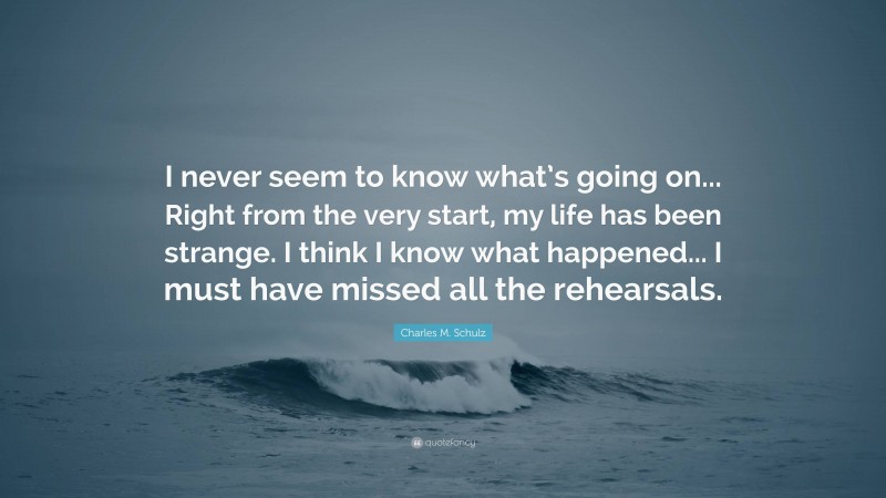 Charles M. Schulz Quote: “I never seem to know what’s going on... Right from the very start, my life has been strange. I think I know what happened... I must have missed all the rehearsals.”