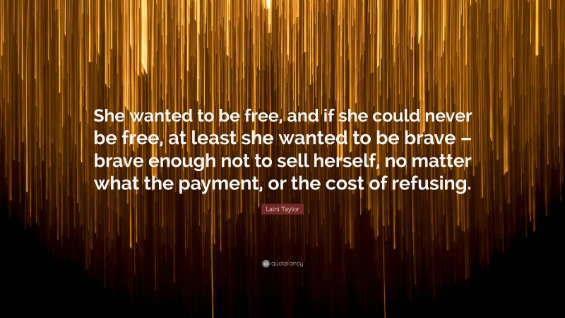 Laini Taylor Quote: “She wanted to be free, and if she could never be free, at least she wanted to be brave – brave enough not to sell herself, no matter what the payment, or the cost of refusing.”