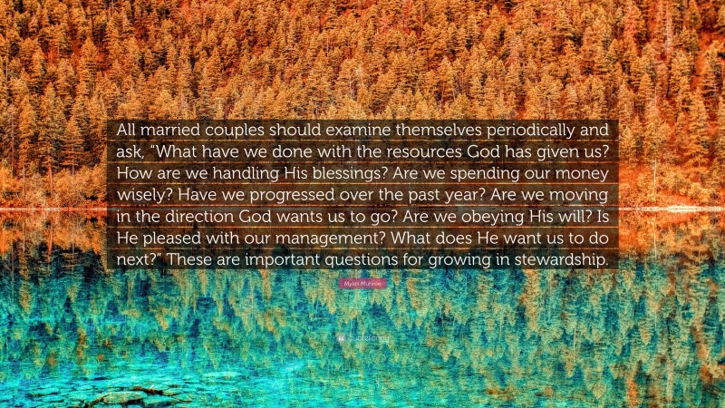 Myles Munroe Quote: “All married couples should examine themselves periodically and ask, “What have we done with the resources God has given us? How are we handling His blessings? Are we spending our money wisely? Have we progressed over the past year? Are we moving in the direction God wants us to go? Are we obeying His will? Is He pleased with our management? What does He want us to do next?” These are important questions for growing in stewardship.”