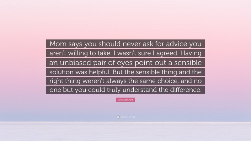 Jenn Bennett Quote: “Mom says you should never ask for advice you aren’t willing to take. I wasn’t sure I agreed. Having an unbiased pair of eyes point out a sensible solution was helpful. But the sensible thing and the right thing weren’t always the same choice, and no one but you could truly understand the difference.”