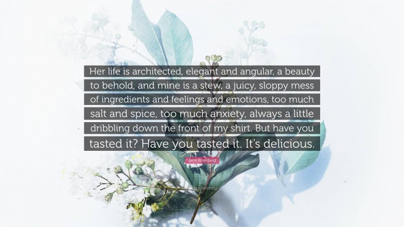 Jami Attenberg Quote: “Her life is architected, elegant and angular, a beauty to behold, and mine is a stew, a juicy, sloppy mess of ingredients and feelings and emotions, too much salt and spice, too much anxiety, always a little dribbling down the front of my shirt. But have you tasted it? Have you tasted it. It’s delicious.”