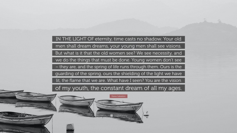 Diana Gabaldon Quote: “IN THE LIGHT OF eternity, time casts no shadow. Your old men shall dream dreams, your young men shall see visions. But what is it that the old women see? We see necessity, and we do the things that must be done. Young women don’t see – they are, and the spring of life runs through them. Ours is the guarding of the spring, ours the shielding of the light we have lit, the flame that we are. What have I seen? You are the vision of my youth, the constant dream of all my ages.”
