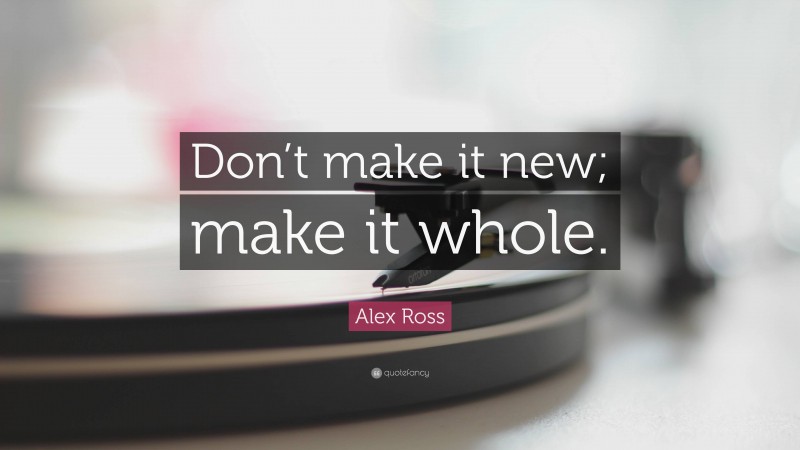 Alex Ross Quote: “Don’t make it new; make it whole.”