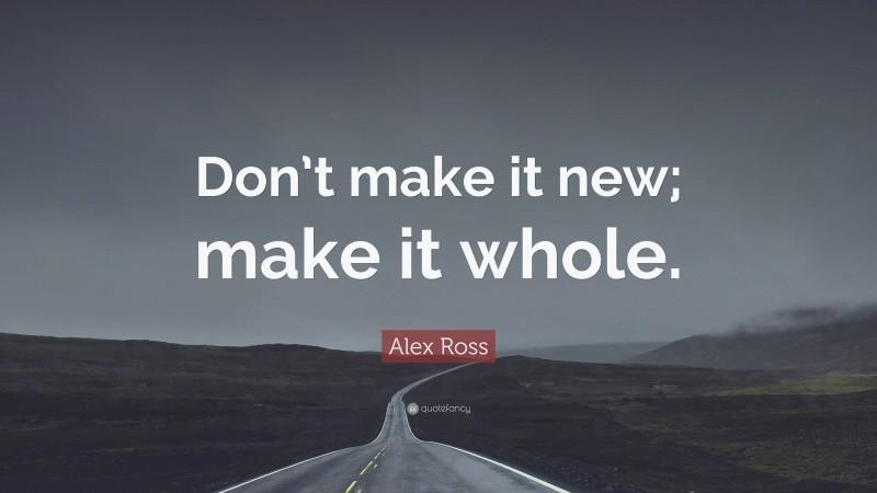 Alex Ross Quote: “Don’t make it new; make it whole.”