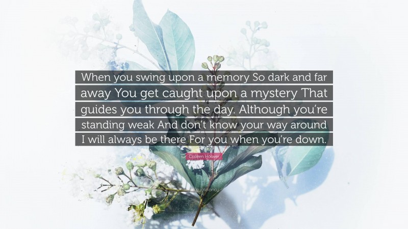 Colleen Hoover Quote: “When you swing upon a memory So dark and far away You get caught upon a mystery That guides you through the day. Although you’re standing weak And don’t know your way around I will always be there For you when you’re down.”