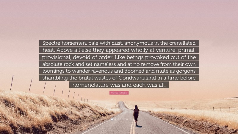 Cormac McCarthy Quote: “Spectre horsemen, pale with dust, anonymous in the crenellated heat. Above all else they appeared wholly at venture, primal, provisional, devoid of order. Like beings provoked out of the absolute rock and set nameless and at no remove from their own loomings to wander ravenous and doomed and mute as gorgons shambling the brutal wastes of Gondwanaland in a time before nomenclature was and each was all.”