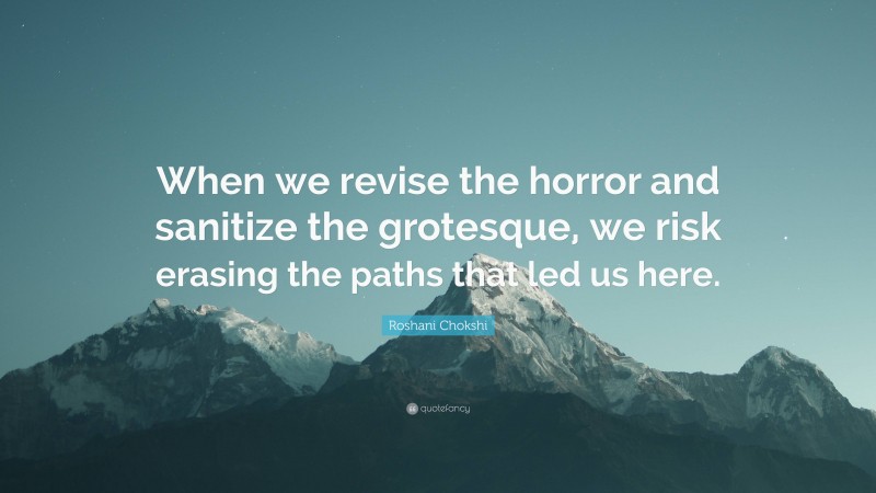 Roshani Chokshi Quote: “When we revise the horror and sanitize the grotesque, we risk erasing the paths that led us here.”