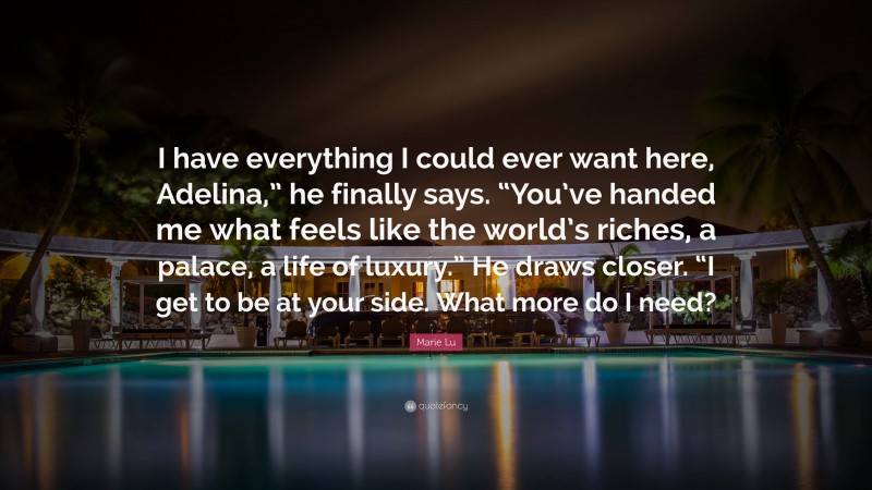 Marie Lu Quote: “I have everything I could ever want here, Adelina,” he finally says. “You’ve handed me what feels like the world’s riches, a palace, a life of luxury.” He draws closer. “I get to be at your side. What more do I need?”