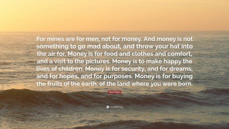 Alan Paton Quote: “For mines are for men, not for money. And money is not something to go mad about, and throw your hat into the air for. Money is for food and clothes and comfort, and a visit to the pictures. Money is to make happy the lives of children. Money is for security, and for dreams, and for hopes, and for purposes. Money is for buying the fruits of the earth, of the land where you were born.”