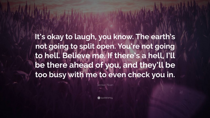 Jennifer Niven Quote: “It’s okay to laugh, you know. The earth’s not going to split open. You’re not going to hell. Believe me. If there’s a hell, I’ll be there ahead of you, and they’ll be too busy with me to even check you in.”